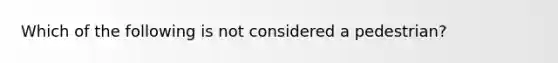 Which of the following is not considered a pedestrian?