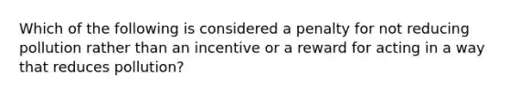 Which of the following is considered a penalty for not reducing pollution rather than an incentive or a reward for acting in a way that reduces pollution?