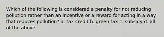 Which of the following is considered a penalty for not reducing pollution rather than an incentive or a reward for acting in a way that reduces pollution? a. tax credit b. green tax c. subsidy d. all of the above