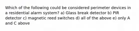 Which of the following could be considered perimeter devices in a residential alarm system? a) Glass break detector b) PIR detector c) magnetic reed switches d) all of the above e) only A and C above