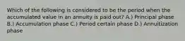 Which of the following is considered to be the period when the accumulated value in an annuity is paid out? A.) Principal phase B.) Accumulation phase C.) Period certain phase D.) Annuitization phase