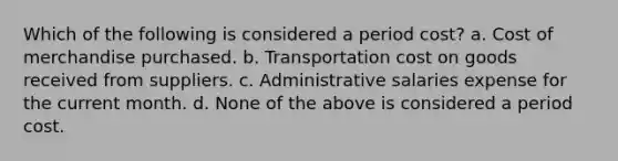 Which of the following is considered a period cost? a. Cost of merchandise purchased. b. Transportation cost on goods received from suppliers. c. Administrative salaries expense for the current month. d. None of the above is considered a period cost.