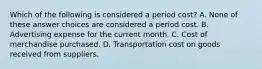 Which of the following is considered a period cost? A. None of these answer choices are considered a period cost. B. Advertising expense for the current month. C. Cost of merchandise purchased. D. Transportation cost on goods received from suppliers.