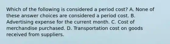 Which of the following is considered a period cost? A. None of these answer choices are considered a period cost. B. Advertising expense for the current month. C. Cost of merchandise purchased. D. Transportation cost on goods received from suppliers.