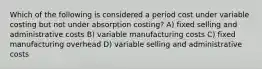 Which of the following is considered a period cost under variable costing but not under absorption costing? A) fixed selling and administrative costs B) variable manufacturing costs C) fixed manufacturing overhead D) variable selling and administrative costs