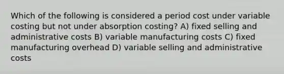 Which of the following is considered a period cost under variable costing but not under absorption costing? A) fixed selling and administrative costs B) variable manufacturing costs C) fixed manufacturing overhead D) variable selling and administrative costs