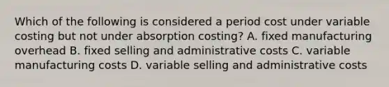 Which of the following is considered a period cost under variable costing but not under absorption​ costing? A. fixed manufacturing overhead B. fixed selling and administrative costs C. variable manufacturing costs D. variable selling and administrative costs