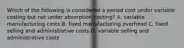 Which of the following is considered a period cost under variable costing but not under absorption​ costing? A. variable manufacturing costs B. fixed manufacturing overhead C. fixed selling and administrative costs D. variable selling and administrative costs