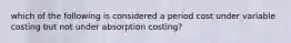 which of the following is considered a period cost under variable costing but not under absorption costing?