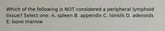 Which of the following is NOT considered a peripheral lymphoid tissue? Select one: A. spleen B. appendix C. tonsils D. adenoids E. bone marrow