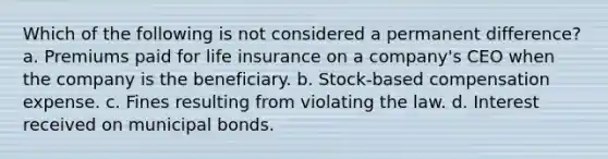 Which of the following is not considered a permanent difference? a. Premiums paid for life insurance on a company's CEO when the company is the beneficiary. b. Stock-based compensation expense. c. Fines resulting from violating the law. d. Interest received on municipal bonds.