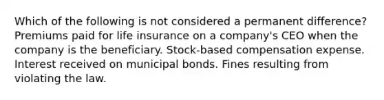 Which of the following is not considered a permanent difference? Premiums paid for life insurance on a company's CEO when the company is the beneficiary. Stock-based compensation expense. Interest received on municipal bonds. Fines resulting from violating the law.