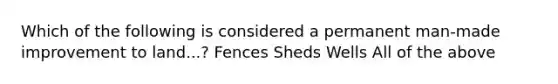 Which of the following is considered a permanent man-made improvement to land...? Fences Sheds Wells All of the above