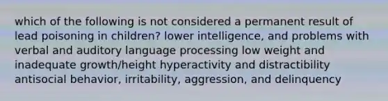 which of the following is not considered a permanent result of lead poisoning in children? lower intelligence, and problems with verbal and auditory language processing low weight and inadequate growth/height hyperactivity and distractibility antisocial behavior, irritability, aggression, and delinquency