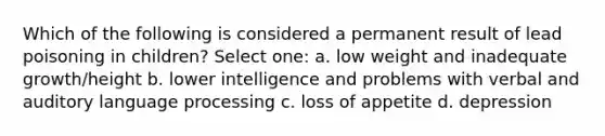 Which of the following is considered a permanent result of lead poisoning in children? Select one: a. low weight and inadequate growth/height b. lower intelligence and problems with verbal and auditory language processing c. loss of appetite d. depression