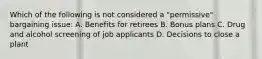 Which of the following is not considered a "permissive" bargaining issue: A. Benefits for retirees B. Bonus plans C. Drug and alcohol screening of job applicants D. Decisions to close a plant