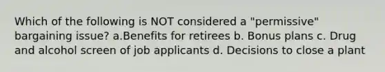 Which of the following is NOT considered a "permissive" bargaining issue? a.Benefits for retirees b. Bonus plans c. Drug and alcohol screen of job applicants d. Decisions to close a plant