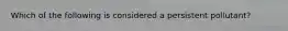 Which of the following is considered a persistent pollutant?