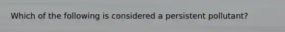 Which of the following is considered a persistent pollutant?