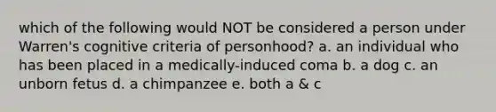 which of the following would NOT be considered a person under Warren's cognitive criteria of personhood? a. an individual who has been placed in a medically-induced coma b. a dog c. an unborn fetus d. a chimpanzee e. both a & c