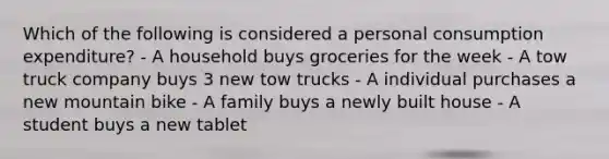 Which of the following is considered a personal consumption expenditure? - A household buys groceries for the week - A tow truck company buys 3 new tow trucks - A individual purchases a new mountain bike - A family buys a newly built house - A student buys a new tablet