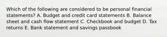 Which of the following are considered to be personal financial statements? A. Budget and credit card statements B. Balance sheet and cash flow statement C. Checkbook and budget D. Tax returns E. Bank statement and savings passbook