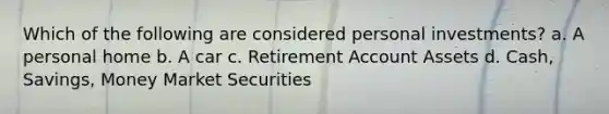 Which of the following are considered personal investments? a. A personal home b. A car c. Retirement Account Assets d. Cash, Savings, Money Market Securities