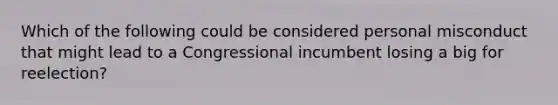 Which of the following could be considered personal misconduct that might lead to a Congressional incumbent losing a big for reelection?