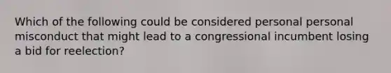 Which of the following could be considered personal personal misconduct that might lead to a congressional incumbent losing a bid for reelection?