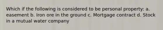 Which if the following is considered to be personal property: a. easement b. Iron ore in the ground c. Mortgage contract d. Stock in a mutual water company