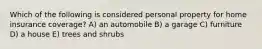 Which of the following is considered personal property for home insurance coverage? A) an automobile B) a garage C) furniture D) a house E) trees and shrubs