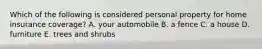 Which of the following is considered personal property for home insurance coverage? A. your automobile B. a fence C. a house D. furniture E. trees and shrubs