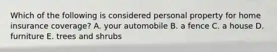 Which of the following is considered personal property for home insurance coverage? A. your automobile B. a fence C. a house D. furniture E. trees and shrubs