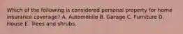 Which of the following is considered personal property for home insurance coverage? A. Automobile B. Garage C. Furniture D. House E. Trees and shrubs.