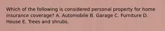 Which of the following is considered personal property for home insurance coverage? A. Automobile B. Garage C. Furniture D. House E. Trees and shrubs.