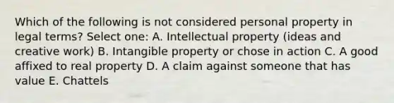 Which of the following is not considered personal property in legal terms? Select one: A. Intellectual property (ideas and creative work) B. Intangible property or chose in action C. A good affixed to real property D. A claim against someone that has value E. Chattels