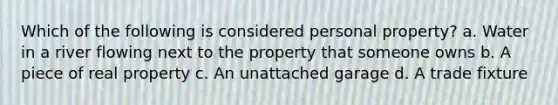 Which of the following is considered personal property? a. Water in a river flowing next to the property that someone owns b. A piece of real property c. An unattached garage d. A trade fixture