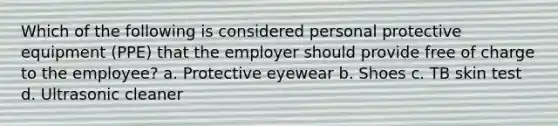 Which of the following is considered personal protective equipment (PPE) that the employer should provide free of charge to the employee? a. Protective eyewear b. Shoes c. TB skin test d. Ultrasonic cleaner