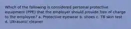 Which of the following is considered personal protective equipment (PPE) that the employer should provide free of charge to the employee? a. Protective eyewear b. shoes c. TB skin test d. Ultrasonic cleaner