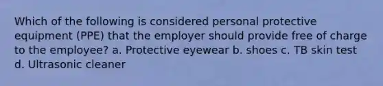 Which of the following is considered personal protective equipment (PPE) that the employer should provide free of charge to the employee? a. Protective eyewear b. shoes c. TB skin test d. Ultrasonic cleaner