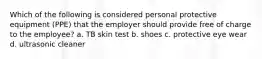 Which of the following is considered personal protective equipment (PPE) that the employer should provide free of charge to the employee? a. TB skin test b. shoes c. protective eye wear d. ultrasonic cleaner