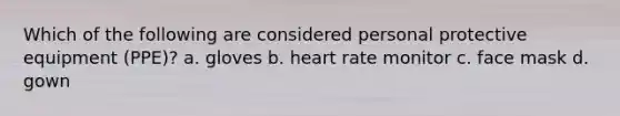 Which of the following are considered personal protective equipment (PPE)? a. gloves b. heart rate monitor c. face mask d. gown