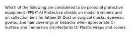 Which of the following are considered to be personal protective equipment (PPE)? A) Protective shields on model trimmers and on collection bins for lathes B) Dust or surgical masks, eyewear, gowns, and hair coverings or tiebacks when appropriate C) Surface and immersion disinfectants D) Plastic wraps and covers