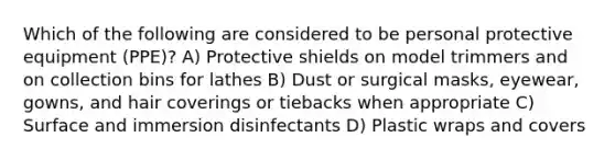 Which of the following are considered to be personal protective equipment (PPE)? A) Protective shields on model trimmers and on collection bins for lathes B) Dust or surgical masks, eyewear, gowns, and hair coverings or tiebacks when appropriate C) Surface and immersion disinfectants D) Plastic wraps and covers