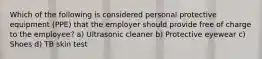 Which of the following is considered personal protective equipment (PPE) that the employer should provide free of charge to the employee? a) Ultrasonic cleaner b) Protective eyewear c) Shoes d) TB skin test