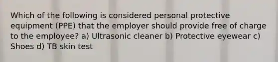 Which of the following is considered personal protective equipment (PPE) that the employer should provide free of charge to the employee? a) Ultrasonic cleaner b) Protective eyewear c) Shoes d) TB skin test