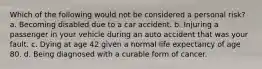 Which of the following would not be considered a personal risk? a. Becoming disabled due to a car accident. b. Injuring a passenger in your vehicle during an auto accident that was your fault. c. Dying at age 42 given a normal life expectancy of age 80. d. Being diagnosed with a curable form of cancer.