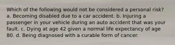 Which of the following would not be considered a personal risk? a. Becoming disabled due to a car accident. b. Injuring a passenger in your vehicle during an auto accident that was your fault. c. Dying at age 42 given a normal life expectancy of age 80. d. Being diagnosed with a curable form of cancer.