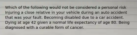 Which of the following would not be considered a personal risk Injuring a close relative in your vehicle during an auto accident that was your fault. Becoming disabled due to a car accident. Dying at age 42 given a normal life expectancy of age 80. Being diagnosed with a curable form of cancer.