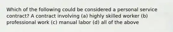 Which of the following could be considered a personal service contract? A contract involving (a) highly skilled worker (b) professional work (c) manual labor (d) all of the above